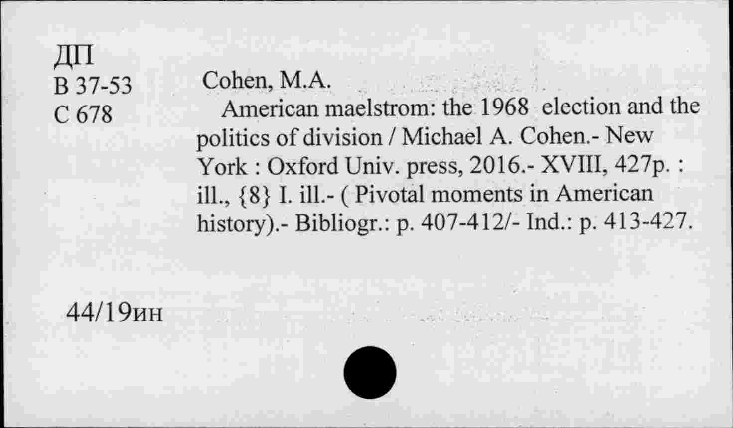 ﻿JZn
B 37-53
C678
Cohen, M.A.
American maelstrom: the 1968 election and the politics of division I Michael A. Cohen.- New York : Oxford Univ, press, 2016.- XVIII, 427p. : ill., {8} I. ill.- ( Pivotal moments in American history).- Bibliogr.: p. 407-412/- Ind.: p. 413-427.
44/1 9mh